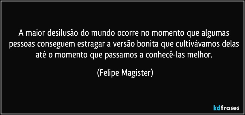 A maior desilusão do mundo ocorre no momento que algumas pessoas conseguem estragar a versão bonita que cultivávamos delas até o momento que passamos a conhecê-las melhor. (Felipe Magister)