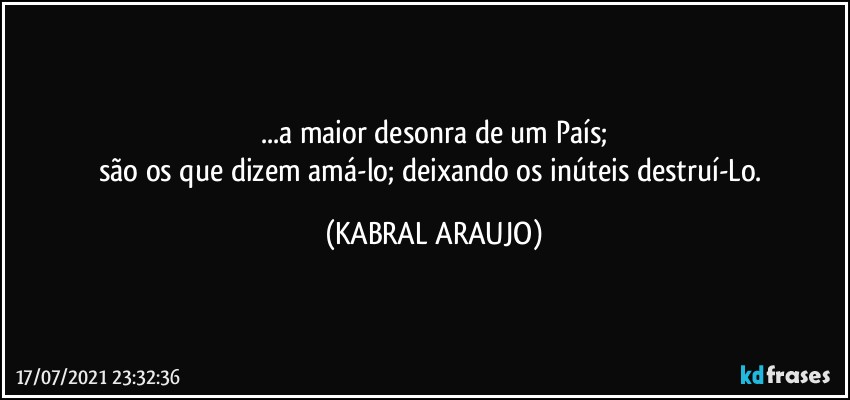 ...a maior desonra de um País;
são os que dizem amá-lo; deixando os inúteis destruí-Lo. (KABRAL ARAUJO)