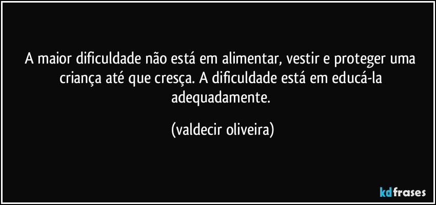 A maior dificuldade não está em alimentar, vestir e proteger uma criança até que cresça. A dificuldade está em educá-la adequadamente. (valdecir oliveira)