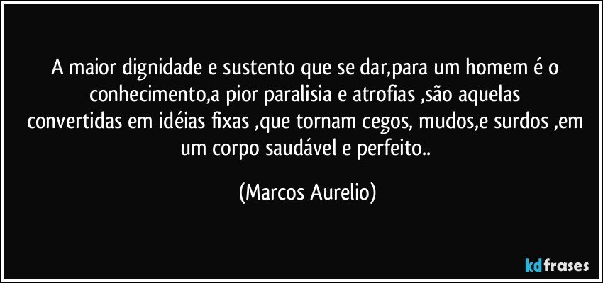 A maior dignidade e sustento que se dar,para um  homem é o conhecimento,a pior paralisia e atrofias ,são aquelas 
convertidas em idéias fixas ,que tornam cegos, mudos,e surdos ,em um corpo saudável e perfeito.. (Marcos Aurelio)