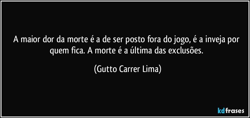 A maior dor da morte é a de ser posto fora do jogo, é a inveja por quem fica. A morte é a última das exclusões. (Gutto Carrer Lima)