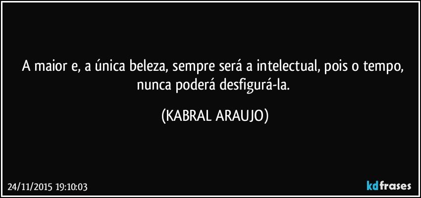 A maior e, a única beleza, sempre será a intelectual, pois o tempo, nunca poderá desfigurá-la. (KABRAL ARAUJO)