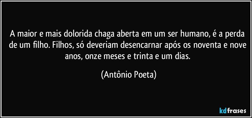 A maior e mais dolorida chaga aberta em um ser humano, é a perda de um filho. Filhos, só deveriam desencarnar após os noventa e nove anos, onze meses e trinta e um dias. (Antônio Poeta)