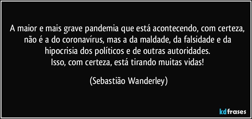 A maior e mais grave pandemia que está acontecendo, com certeza, não é a do coronavírus, mas a da maldade, da falsidade e da hipocrisia dos políticos e de outras autoridades. 
Isso, com certeza, está tirando muitas vidas! (Sebastião Wanderley)