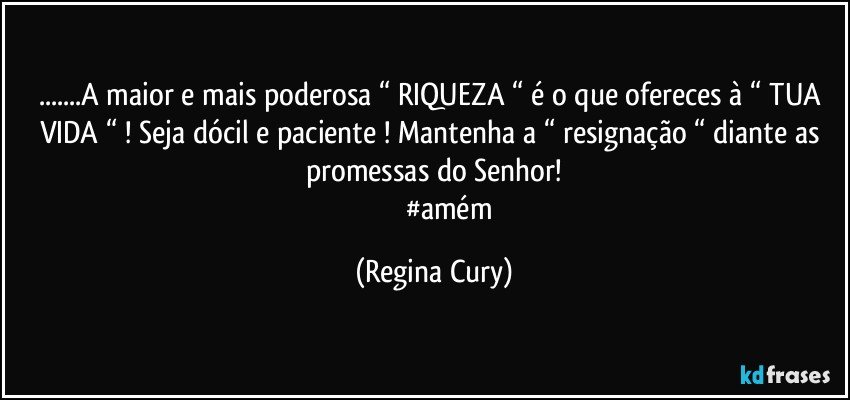 ...A maior e mais poderosa “ RIQUEZA “ é o que ofereces à “ TUA VIDA “ ! Seja dócil e paciente ! Mantenha a “ resignação “ diante as promessas do Senhor!
                    #amém (Regina Cury)