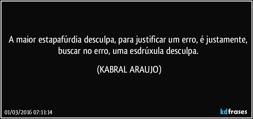 A maior estapafúrdia desculpa, para justificar um erro, é justamente,  buscar no erro, uma esdrúxula desculpa. (KABRAL ARAUJO)