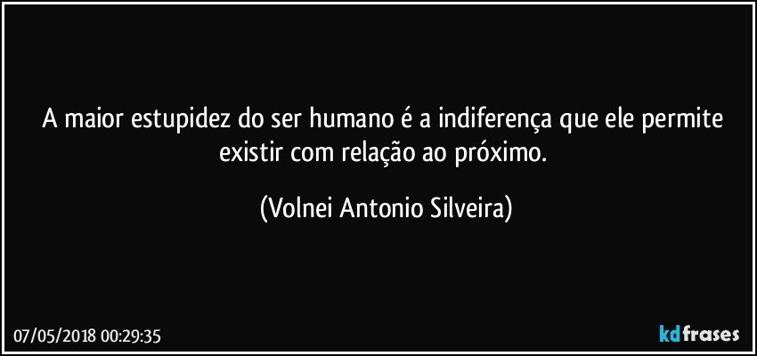 A maior estupidez do ser humano é a indiferença que ele permite existir com relação ao próximo. (Volnei Antonio Silveira)