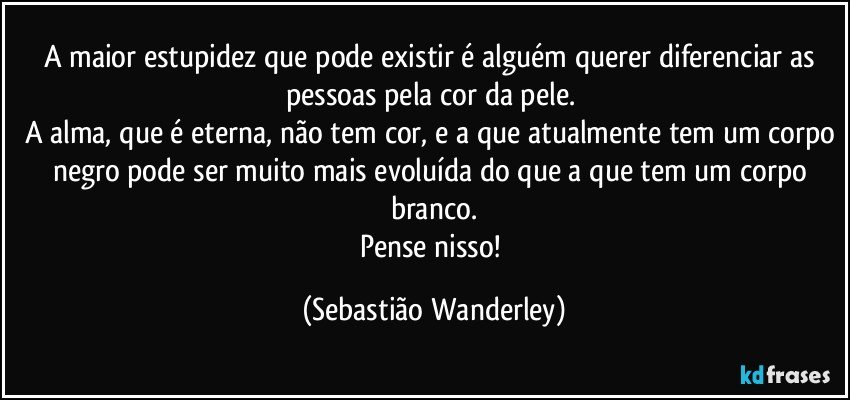 A maior estupidez que pode existir é alguém querer diferenciar as pessoas pela cor da pele. 
A alma, que é eterna, não tem cor, e a que atualmente tem um corpo negro pode ser muito mais evoluída do que a que tem um corpo branco.
Pense nisso! (Sebastião Wanderley)