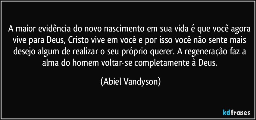 A maior evidência do novo nascimento em sua vida é que você agora vive para Deus, Cristo vive em você e por isso você não sente mais desejo algum de realizar o seu próprio querer. A regeneração faz a alma do homem voltar-se completamente à Deus. (Abiel Vandyson)