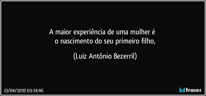 A maior experiência de uma mulher é          
 o nascimento do seu primeiro filho, (Luiz Antônio Bezerril)