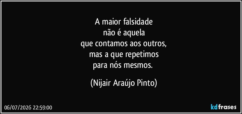 A maior falsidade
não é aquela
que contamos aos outros,
mas a que repetimos
para nós mesmos. (Nijair Araújo Pinto)
