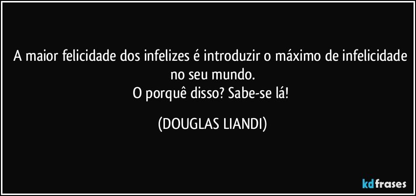 A maior felicidade dos infelizes é introduzir o máximo de infelicidade no seu mundo.
O porquê disso? Sabe-se lá! (DOUGLAS LIANDI)