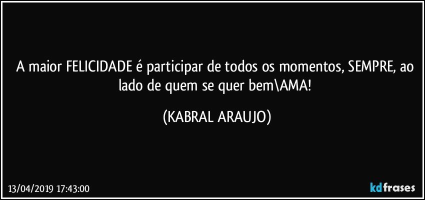 A maior FELICIDADE é participar de todos os momentos, SEMPRE, ao lado de quem se quer bem\AMA! (KABRAL ARAUJO)