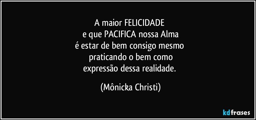 A maior FELICIDADE  
e que PACIFICA nossa Alma
é  estar de bem consigo mesmo 
praticando o bem como
expressão dessa realidade. (Mônicka Christi)