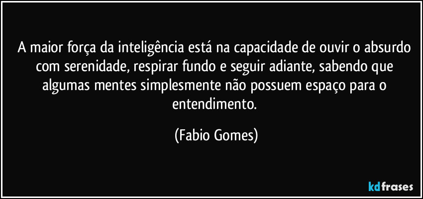 A maior força da inteligência está na capacidade de ouvir o absurdo com serenidade, respirar fundo e seguir adiante, sabendo que algumas mentes simplesmente não possuem espaço para o entendimento. (Fabio Gomes)