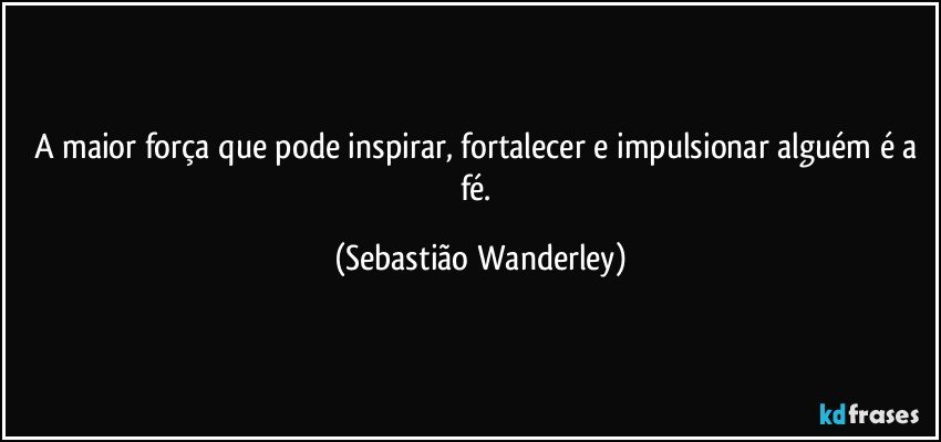 A maior força que pode inspirar, fortalecer e impulsionar alguém é a fé. (Sebastião Wanderley)