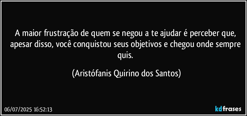 A maior frustração de quem se negou a te ajudar é perceber que, apesar disso, você conquistou seus objetivos e chegou onde sempre quis. (Aristófanis Quirino dos Santos)