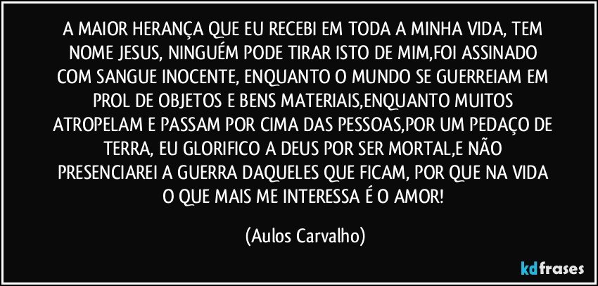 A MAIOR HERANÇA QUE EU RECEBI EM TODA A MINHA VIDA, TEM NOME JESUS, NINGUÉM PODE TIRAR ISTO DE MIM,FOI ASSINADO COM SANGUE INOCENTE, ENQUANTO O MUNDO SE GUERREIAM EM PROL DE OBJETOS E BENS MATERIAIS,ENQUANTO MUITOS ATROPELAM E PASSAM POR CIMA DAS PESSOAS,POR UM PEDAÇO DE TERRA, EU GLORIFICO A DEUS POR SER MORTAL,E NÃO PRESENCIAREI A GUERRA DAQUELES QUE FICAM, POR QUE NA VIDA O QUE MAIS ME INTERESSA É O AMOR! (Aulos Carvalho)