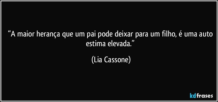 “A maior herança que um pai pode deixar para um filho, é uma auto estima elevada.” (Lia Cassone)