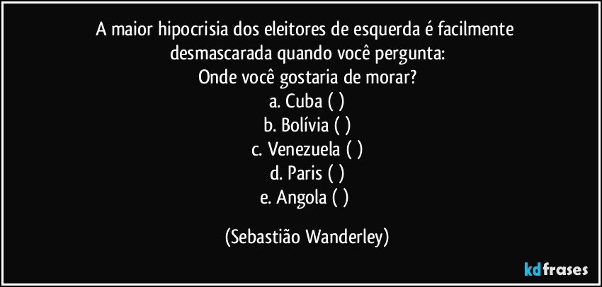 A maior hipocrisia dos eleitores de esquerda é facilmente desmascarada quando você pergunta:
Onde você gostaria de morar?
a. Cuba  (  )
b. Bolívia (  )
c. Venezuela (  )
d. Paris (  )
e. Angola (  ) (Sebastião Wanderley)