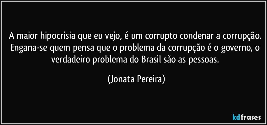 A maior hipocrisia que eu vejo, é um corrupto condenar a corrupção. Engana-se quem pensa que o problema da corrupção é o governo, o verdadeiro problema do Brasil são as pessoas. (Jonata Pereira)