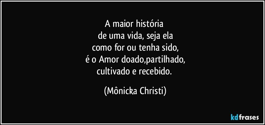 A maior história 
de uma vida, seja ela
como for ou tenha sido,
é o Amor doado,partilhado,
cultivado e recebido. (Mônicka Christi)