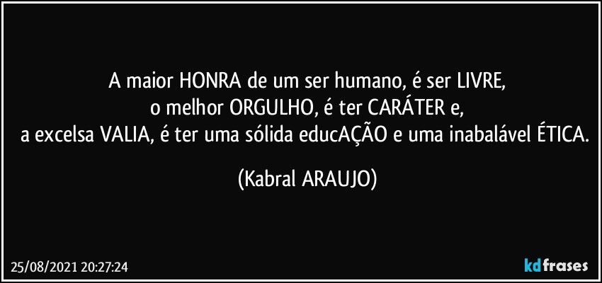 A maior HONRA de um ser humano, é ser LIVRE,
o melhor ORGULHO, é ter CARÁTER e,
a excelsa VALIA, é ter uma sólida educAÇÃO e uma inabalável ÉTICA. (KABRAL ARAUJO)