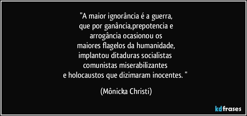 "A maior ignorância é a guerra,
que por ganância,prepotencia e
arrogância ocasionou os
 maiores flagelos da humanidade, 
implantou ditaduras socialistas/
comunistas  miserabilizantes 
e holocaustos que dizimaram inocentes. " (Mônicka Christi)