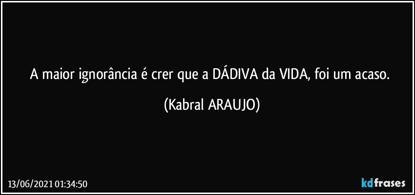 A maior ignorância é crer que a DÁDIVA da VIDA, foi um acaso. (KABRAL ARAUJO)