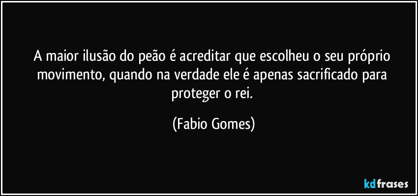 A maior ilusão do peão é acreditar que escolheu o seu próprio movimento, quando na verdade ele é apenas sacrificado para proteger o rei. (Fabio Gomes)
