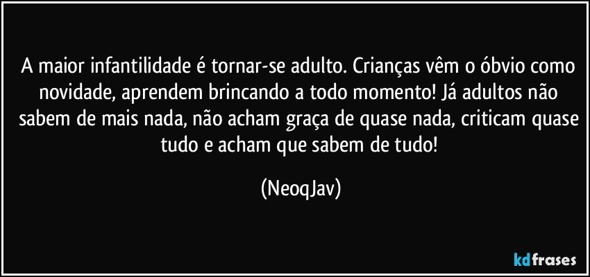 A maior infantilidade é tornar-se adulto. Crianças vêm o óbvio como novidade, aprendem brincando a todo momento! Já adultos não sabem de mais nada, não acham graça de quase nada, criticam quase tudo e acham que sabem de tudo! (NeoqJav)