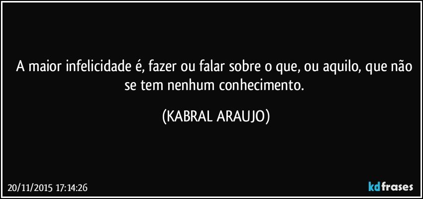 A maior infelicidade é, fazer ou falar sobre o que, ou aquilo,  que não se tem nenhum conhecimento. (KABRAL ARAUJO)