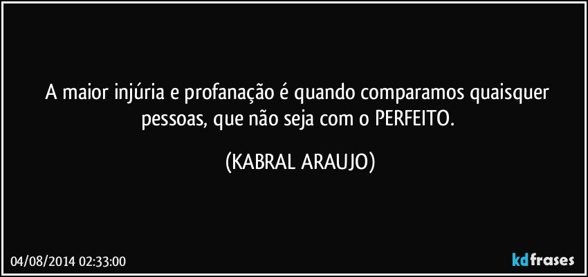 A maior injúria e profanação é quando comparamos quaisquer pessoas, que não seja com o PERFEITO. (KABRAL ARAUJO)