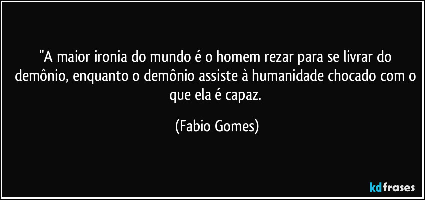 "A maior ironia do mundo é o homem rezar para se livrar do demônio, enquanto o demônio assiste à humanidade chocado com o que ela é capaz. (Fabio Gomes)