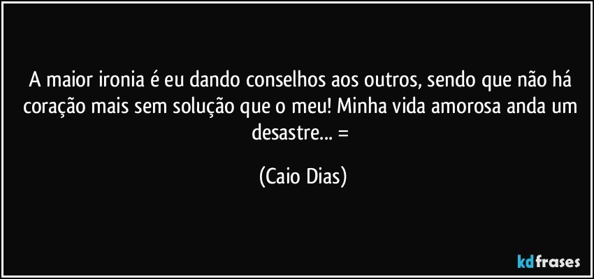 A maior ironia é eu dando conselhos aos outros, sendo que não há coração mais sem solução que o meu! Minha vida amorosa anda um desastre... =/ (Caio Dias)