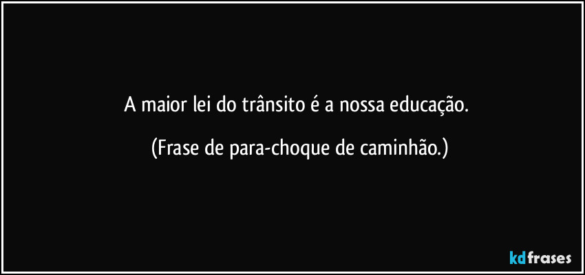 A maior lei do trânsito é a nossa educação. (Frase de para-choque de caminhão.)