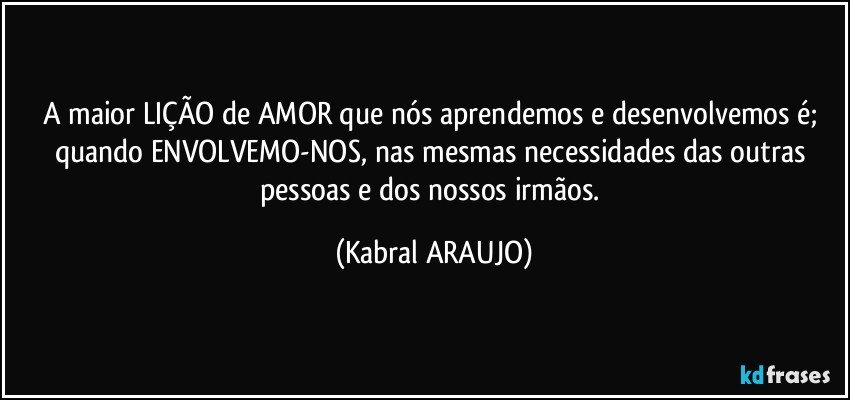 A maior LIÇÃO de AMOR que nós aprendemos e desenvolvemos é; quando ENVOLVEMO-NOS, nas mesmas necessidades das outras pessoas e dos nossos irmãos. (KABRAL ARAUJO)