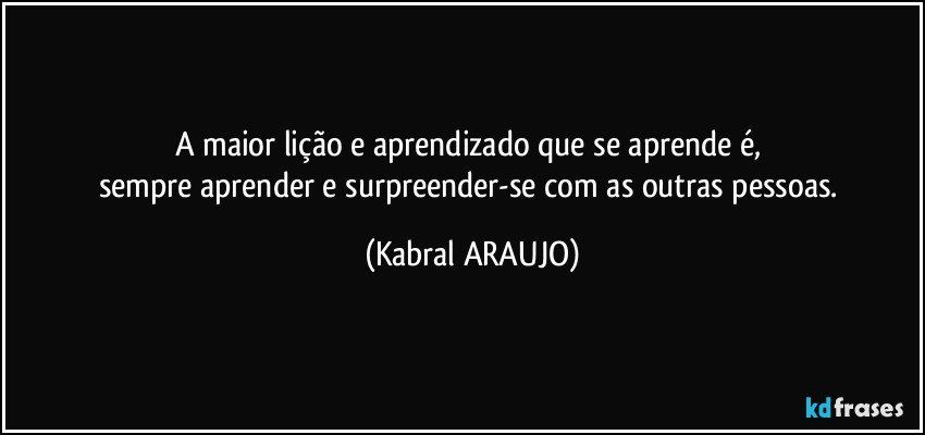 A maior lição e aprendizado que se aprende é, 
sempre aprender e surpreender-se com as outras pessoas. (KABRAL ARAUJO)