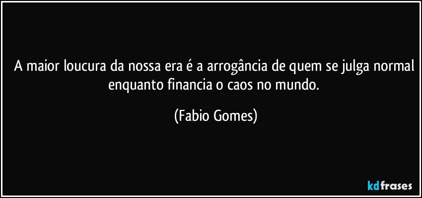 A maior loucura da nossa era é a arrogância de quem se julga normal enquanto financia o caos  no mundo. (Fabio Gomes)