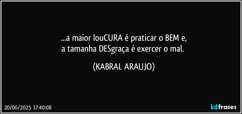 ...a maior louCURA é praticar o BEM e,
a tamanha DESgraça é exercer o mal. (KABRAL ARAUJO)