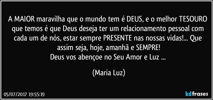 A MAIOR maravilha que o mundo tem é DEUS, e o melhor TESOURO que temos é que Deus deseja ter um relacionamento pessoal com cada um de nós, estar sempre PRESENTE nas nossas vidas!... Que assim seja, hoje, amanhã e SEMPRE!
Deus vos abençoe no Seu Amor e Luz ... (Maria Luz)