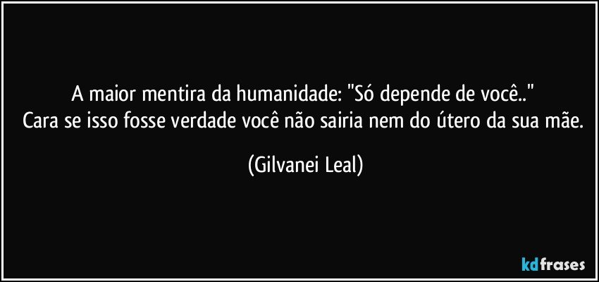 A maior mentira da humanidade: "Só depende de você.." 
Cara se isso fosse verdade você não sairia nem do útero da sua mãe. (Gilvanei Leal)