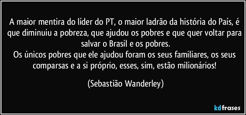 A maior mentira do líder do PT, o maior ladrão da história do País, é que diminuiu a pobreza, que ajudou os pobres e que quer voltar para salvar o Brasil e os pobres.
Os únicos pobres que ele ajudou foram os seus familiares, os seus comparsas e a si próprio, esses, sim, estão milionários! (Sebastião Wanderley)