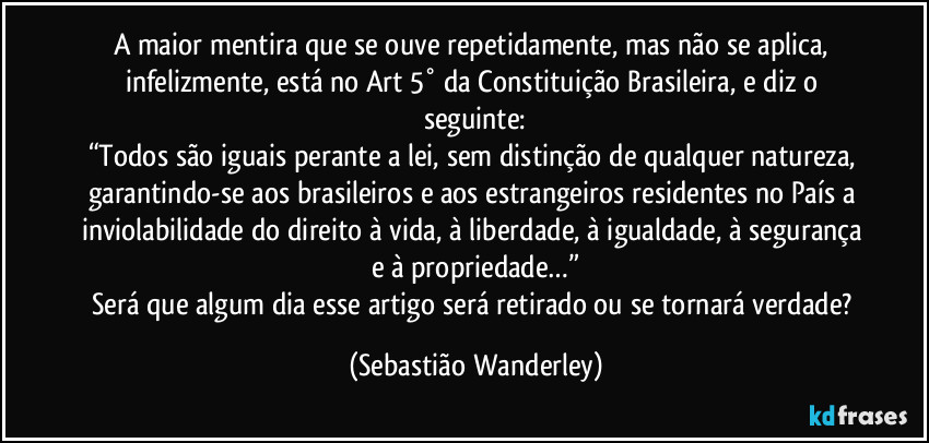 A maior mentira que se ouve repetidamente, mas não se aplica, infelizmente, está no Art 5° da Constituição Brasileira, e diz o seguinte:
“Todos são iguais perante a lei, sem distinção de qualquer natureza, garantindo-se aos brasileiros e aos estrangeiros residentes no País a inviolabilidade do direito à vida, à liberdade, à igualdade, à segurança e à propriedade…”
Será que algum dia esse artigo será retirado ou se tornará verdade? (Sebastião Wanderley)