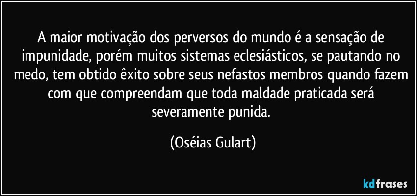 A maior motivação dos perversos do mundo é a sensação de impunidade, porém muitos sistemas eclesiásticos, se pautando no medo, tem obtido êxito sobre seus nefastos membros quando fazem com que compreendam que toda maldade praticada será severamente punida. (Oséias Gulart)