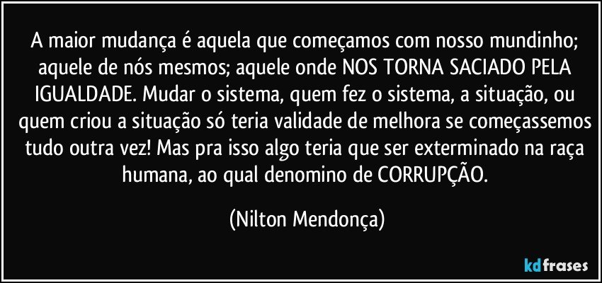 A maior mudança é aquela que começamos com nosso mundinho; aquele de nós mesmos; aquele onde NOS TORNA SACIADO PELA IGUALDADE. Mudar o sistema, quem fez o sistema, a situação, ou quem criou a situação só teria validade de melhora se começassemos tudo outra vez! Mas pra isso algo teria que ser exterminado na raça humana, ao qual denomino de CORRUPÇÃO. (Nilton Mendonça)