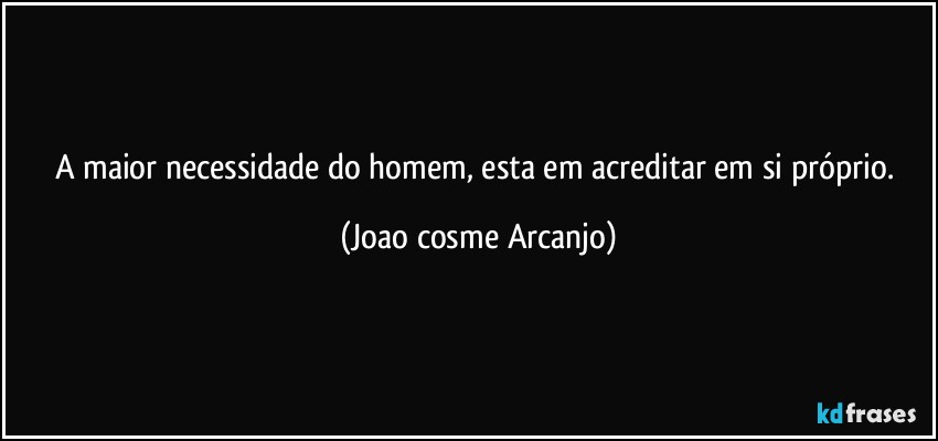 a maior necessidade do homem, esta em acreditar em si próprio. (Joao cosme Arcanjo)