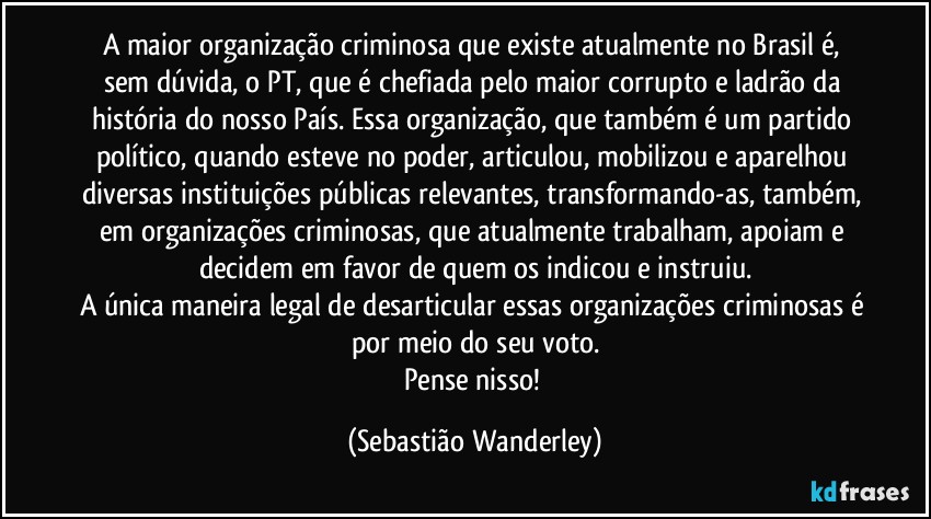 A maior organização criminosa que existe atualmente no Brasil é, sem dúvida,  o PT, que é chefiada pelo maior corrupto e ladrão da história do nosso País. Essa organização, que também é um partido político, quando esteve no poder, articulou, mobilizou e aparelhou diversas instituições públicas relevantes, transformando-as, também, em organizações criminosas, que atualmente trabalham, apoiam e decidem em favor de quem os indicou e instruiu.
A única maneira legal de desarticular essas organizações criminosas é por meio do seu voto.
Pense nisso! (Sebastião Wanderley)