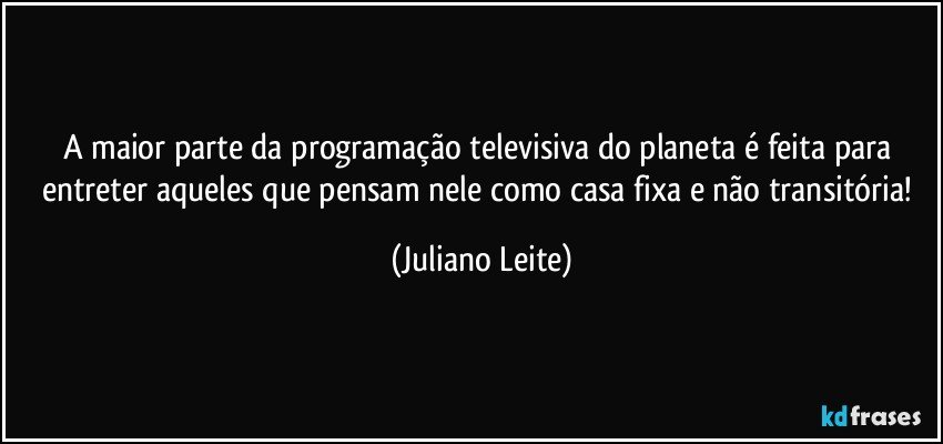 A maior parte da programação televisiva do planeta é feita para entreter aqueles que pensam nele como casa fixa e não transitória! (Juliano Leite)