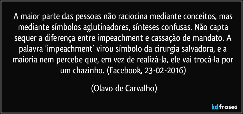 A maior parte das pessoas não raciocina mediante conceitos, mas mediante símbolos aglutinadores, sínteses confusas. Não capta sequer a diferença entre impeachment e cassação de mandato. A palavra ‘impeachment’ virou símbolo da cirurgia salvadora, e a maioria nem percebe que, em vez de realizá-la, ele vai trocá-la por um chazinho. (Facebook, 23-02-2016) (Olavo de Carvalho)